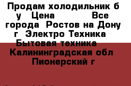 Продам холодильник б/у › Цена ­ 2 500 - Все города, Ростов-на-Дону г. Электро-Техника » Бытовая техника   . Калининградская обл.,Пионерский г.